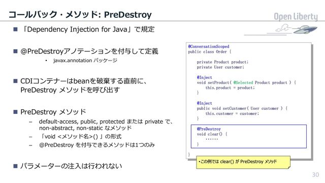 30
コールバック・メソッド: PreDestroy
n 「Dependency Injection for Java」で規定
n @PreDestroyアノテーションを付与して定義
• javax.annotation パッケージ
n CDIコンテナーはbeanを破棄する直前に、
PreDestroy メソッドを呼び出す
n PreDestroy メソッド
– default-access, public, protected または private で、
non-abstract, non-static なメソッド
– 「void <メソッド名>() 」の形式
– @PreDestroy を付与できるメソッドは1つのみ
n パラメーターの注⼊は⾏われない
30
