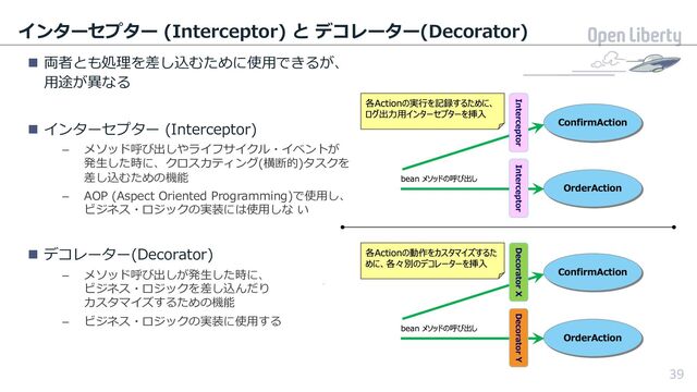 39
インターセプター (Interceptor) と デコレーター(Decorator)
n 両者とも処理を差し込むために使⽤できるが、
⽤途が異なる
n インターセプター (Interceptor)
– メソッド呼び出しやライフサイクル・イベントが
発⽣した時に、クロスカティング(横断的)タスクを
差し込むための機能
– AOP (Aspect Oriented Programming)で使⽤し、
ビジネス・ロジックの実装には使⽤しな い
n デコレーター(Decorator)
– メソッド呼び出しが発⽣した時に、
ビジネス・ロジックを差し込んだり
カスタマイズするための機能
– ビジネス・ロジックの実装に使⽤する
39
