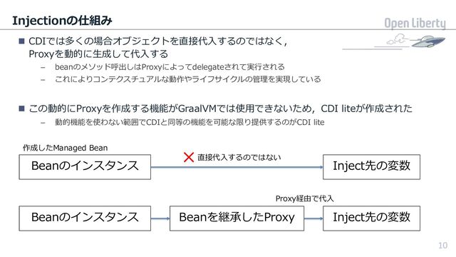 10
Injectionの仕組み
n CDIでは多くの場合オブジェクトを直接代⼊するのではなく，
Proxyを動的に⽣成して代⼊する
– beanのメソッド呼出しはProxyによってdelegateされて実⾏される
– これによりコンテクスチュアルな動作やライフサイクルの管理を実現している
n この動的にProxyを作成する機能がGraalVMでは使⽤できないため，CDI liteが作成された
– 動的機能を使わない範囲でCDIと同等の機能を可能な限り提供するのがCDI lite
10
Beanのインスタンス
Beanのインスタンス
Inject先の変数
Inject先の変数
Beanを継承したProxy
×直接代⼊するのではない
Proxy経由で代⼊
作成したManaged Bean
