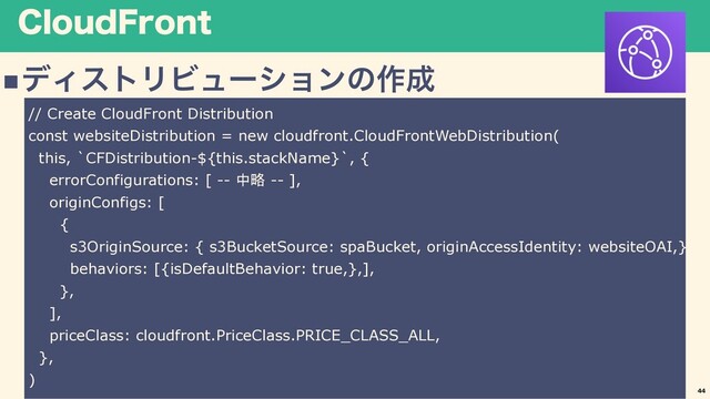 $MPVE'SPOU
nσΟετϦϏϡʔγϣϯͷ࡞੒
44
// Create CloudFront Distribution
const websiteDistribution = new cloudfront.CloudFrontWebDistribution(
this, `CFDistribution-${this.stackName}`, {
errorConfigurations: [ -- 中略 -- ],
originConfigs: [
{
s3OriginSource: { s3BucketSource: spaBucket, originAccessIdentity: websiteOAI,},
behaviors: [{isDefaultBehavior: true,},],
},
],
priceClass: cloudfront.PriceClass.PRICE_CLASS_ALL,
},
)

