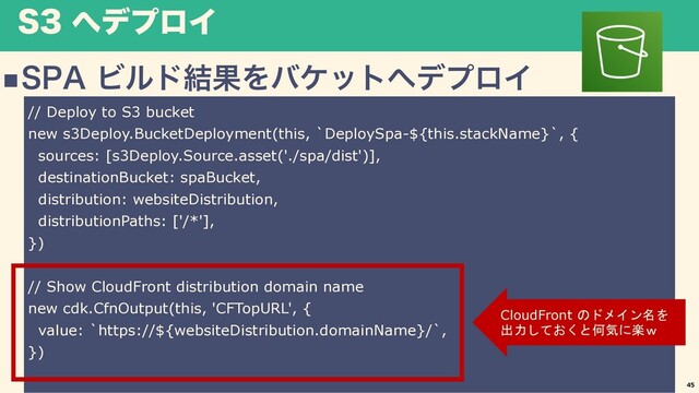 4 ΁σϓϩΠ
n41"Ϗϧυ݁ՌΛόέοτ΁σϓϩΠ
45
// Deploy to S3 bucket
new s3Deploy.BucketDeployment(this, `DeploySpa-${this.stackName}`, {
sources: [s3Deploy.Source.asset('./spa/dist')],
destinationBucket: spaBucket,
distribution: websiteDistribution,
distributionPaths: ['/*'],
})
// Show CloudFront distribution domain name
new cdk.CfnOutput(this, 'CFTopURL', {
value: `https://${websiteDistribution.domainName}/`,
})
CloudFront のドメイン名を
出力しておくと何気に楽ｗ
