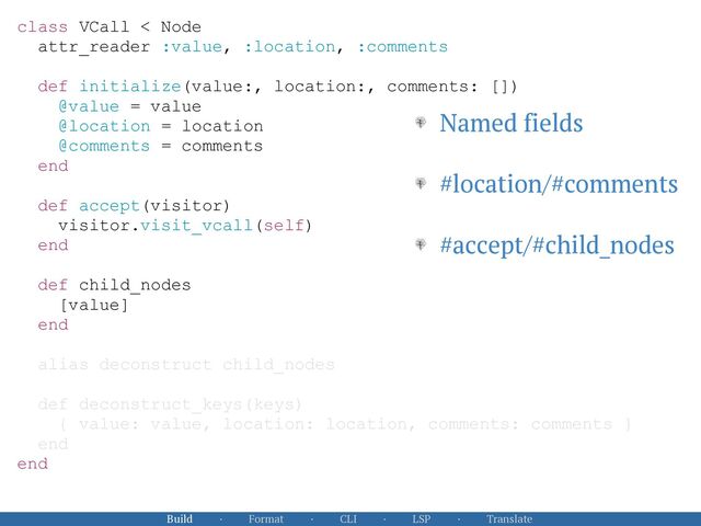 Build · Format · CLI · LSP · Translate
class VCall < Node


attr_reader :value, :location, :comments


def initialize(value:, location:, comments: [])


@value = value


@location = location


@comments = comments


end


def accept(visitor)


visitor.visit_vcall(self)


end


def child_nodes


[value]


end


alias deconstruct child_nodes


def deconstruct_keys(keys)


{ value: value, location: location, comments: comments }


end


end


Named fields


#location/#comments


#accept/#child_nodes
