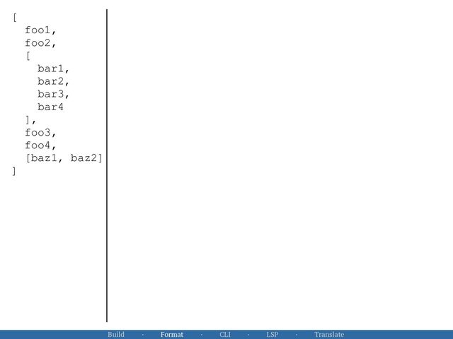 Build · Format · CLI · LSP · Translate
[


foo1,


foo2,


[


bar1,


bar2,


bar3,


bar4


],


foo3,


foo4,


[baz1, baz2]


]


