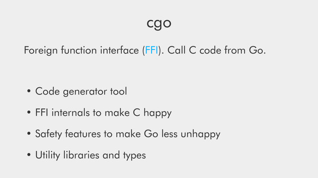 cgo
Foreign function interface (FFI). Call C code from Go.
• Code generator tool
• FFI internals to make C happy
• Safety features to make Go less unhappy
• Utility libraries and types
