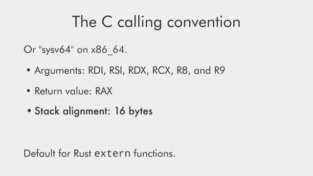 The C calling convention
Or "sysv64" on x86_64.
• Arguments: RDI, RSI, RDX, RCX, R8, and R9
• Return value: RAX
•Stack alignment: 16 bytes
Default for Rust extern functions.
