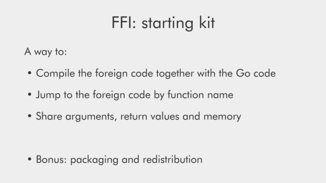 FFI: starting kit
A way to:
• Compile the foreign code together with the Go code
• Jump to the foreign code by function name
• Share arguments, return values and memory
• Bonus: packaging and redistribution
