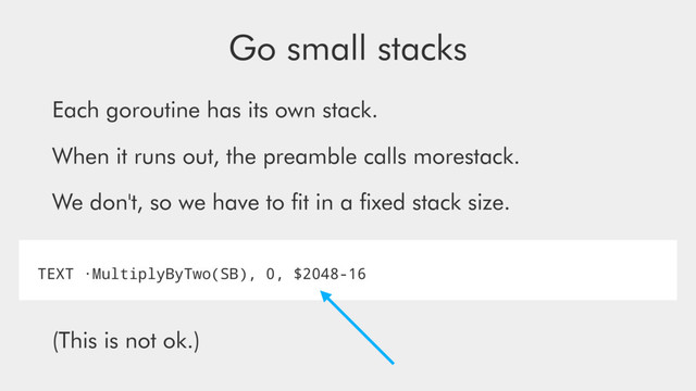 Go small stacks
Each goroutine has its own stack.
When it runs out, the preamble calls morestack.
We don't, so we have to ﬁt in a ﬁxed stack size.
(This is not ok.)
TEXT ·MultiplyByTwo(SB), 0, $2048-16
