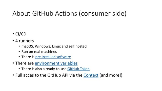 About GitHub Actions (consumer side)
• CI/CD
• 4 runners
• macOS, Windows, Linux and self hosted
• Run on real machines
• There is pre installed software
• There are environment variables
• There is also a ready-to-use GitHub Token
• Full acces to the GitHub API via the Context (and more!)
