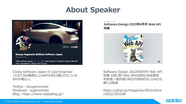© 2022 CData Software Japan, LLC | www.cdata.com/jp
CData Software Japan の Lead Engineer
これまで300種類以上のAPIを見たり触ったりしている
API中毒な人。
Twitter：@sugimomoto
Facebook：sugimomoto
Blog：https://www.cdatablog.jp/
About Speaker
Software Design 2022年8月号 Web API
特集 の第1章「Web APIの目的と技術要素
利用者／提供者の利点や技術的なしくみをひも
解く」を執筆
https://gihyo.jp/magazine/SD/archive
/2022/202208
