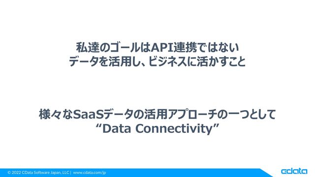 © 2022 CData Software Japan, LLC | www.cdata.com/jp
私達のゴールはAPI連携ではない
データを活用し、ビジネスに活かすこと
様々なSaaSデータの活用アプローチの一つとして
“Data Connectivity”
