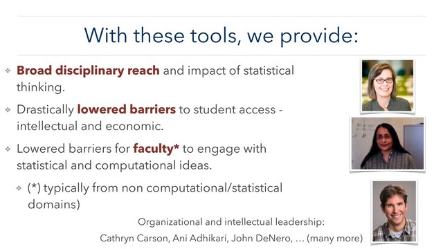 With these tools, we provide:
❖ Broad disciplinary reach and impact of statistical
thinking.
❖ Drastically lowered barriers to student access -
intellectual and economic.
❖ Lowered barriers for faculty* to engage with
statistical and computational ideas.
❖ (*) typically from non computational/statistical
domains)
Organizational and intellectual leadership:
Cathryn Carson, Ani Adhikari, John DeNero, … (many more)
