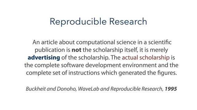 Reproducible Research
An article about computational science in a scientific
publication is not the scholarship itself, it is merely
advertising of the scholarship. The actual scholarship is
the complete software development environment and the
complete set of instructions which generated the figures.
Buckheit and Donoho, WaveLab and Reproducible Research, 1995
