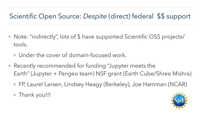Scientiﬁc Open Source: Despite (direct) federal $$ support
❖ Note: “indirectly”, lots of $ have supported Scientiﬁc OSS projects/
tools.
❖ Under the cover of domain-focused work.
❖ Recently recommended for funding “Jupyter meets the
Earth” (Jupyter + Pangeo team) NSF grant (Earth Cube/Shree Mishra)
❖ FP, Laurel Larsen, Lindsey Heagy (Berkeley), Joe Hamman (NCAR)
❖ Thank you!!!
