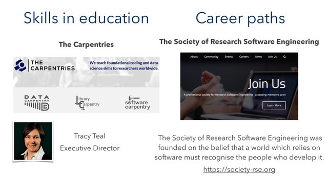 Skills in education
The Carpentries
Tracy Teal
Executive Director
The Society of Research Software Engineering was
founded on the belief that a world which relies on
software must recognise the people who develop it.
https://society-rse.org
The Society of Research Software Engineering
Career paths
