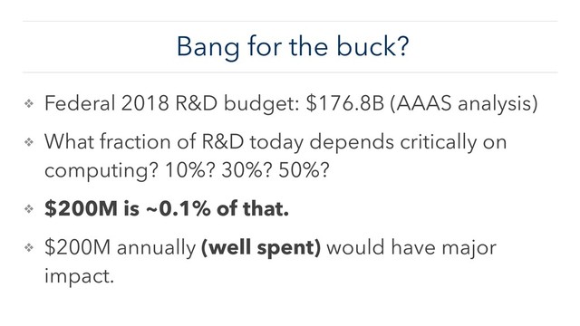 Bang for the buck?
❖ Federal 2018 R&D budget: $176.8B (AAAS analysis)
❖ What fraction of R&D today depends critically on
computing? 10%? 30%? 50%?
❖ $200M is ~0.1% of that.
❖ $200M annually (well spent) would have major
impact.
