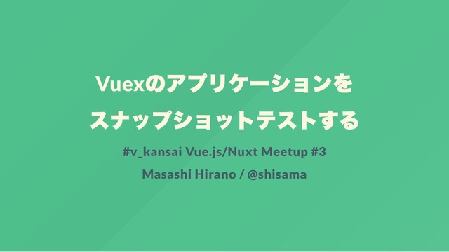 Vuex
のアプリケー
ションを
スナップショットテストする
#v_kansai Vue.js/Nuxt Meetup #3
Masashi Hirano / @shisama
