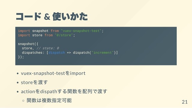 コー
ド &
使いかた
import snapshot from "vuex-snapshot-test";
import store from "@/store";
snapshot({
store, // state: 0
dispatches: [dispatch => dispatch("increment")]
});
vuex-snapshot-test
をimport
store
を渡す
action
をdispath
する関数を配列で渡す
関数は複数指定可能
21
