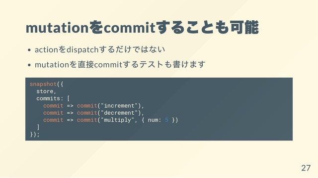 mutation
をcommit
することも可能
action
をdispatch
するだけではない
mutation
を直接commit
するテストも書けます
snapshot({
store,
commits: [
commit => commit("increment"),
commit => commit("decrement"),
commit => commit("multiply", { num: 5 })
]
});
27
