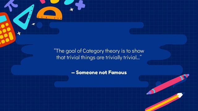 — Someone not Famous
“The goal of Category theory is to show
that trivial things are trivially trivial…”
