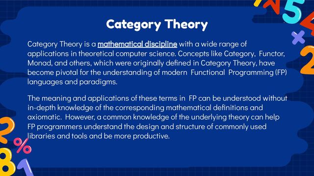 Category Theory is a mathematical discipline with a wide range of
applications in theoretical computer science. Concepts like Category, Functor,
Monad, and others, which were originally deﬁned in Category Theory, have
become pivotal for the understanding of modern Functional Programming (FP)
languages and paradigms.
The meaning and applications of these terms in FP can be understood without
in-depth knowledge of the corresponding mathematical deﬁnitions and
axiomatic. However, a common knowledge of the underlying theory can help
FP programmers understand the design and structure of commonly used
libraries and tools and be more productive.
Category Theory
