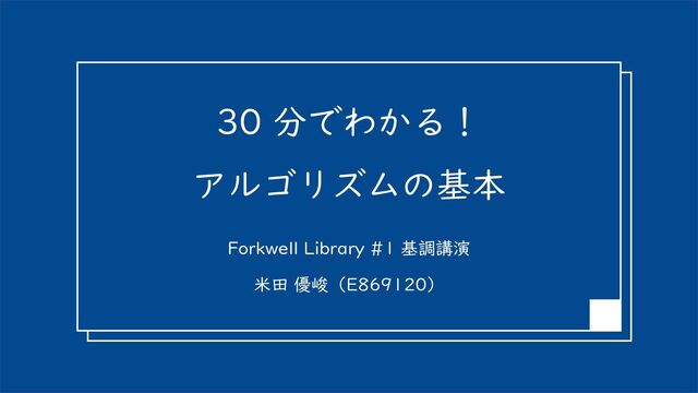 30 分でわかる！
アルゴリズムの基本
Forkwell Library #1 基調講演
米田 優峻（E869120）
