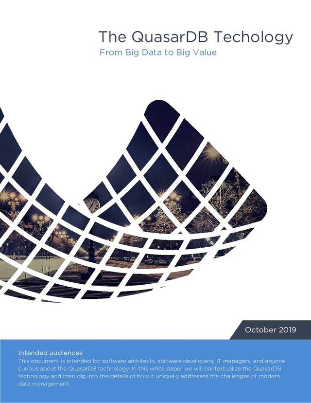 The QuasarDB Techology
From Big Data to Big Value
October 2019
Intended audiences
This document is intended for software architects, software developers, IT managers, and anyone
curious about the QuasarDB technology. In this white paper we will contextualize the QuasarDB
technology and then dig into the details of how it uniquely addresses the challenges of modern
data management.
