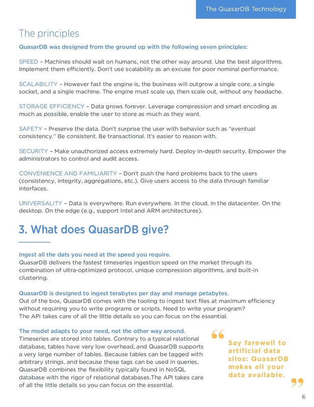 The principles
The QuasarDB Technology
Ingest all the dats you need at the speed you require.
QuasarDB delivers the fastest timeseries ingestion speed on the market through its
combination of ultra-optimized protocol, unique compression algorithms, and built-in
clustering.
QuasarDB is designed to ingest terabytes per day and manage petabytes.
Out of the box, QuasarDB comes with the tooling to ingest text files at maximum efficiency
without requiring you to write programs or scripts. Need to write your program?
The API takes care of all the little details so you can focus on the essential.
The model adapts to your need, not the other way around.
Timeseries are stored into tables. Contrary to a typical relational
database, tables have very low overhead, and QuasarDB supports
a very large number of tables. Because tables can be tagged with
arbitrary strings, and because these tags can be used in queries,
QuasarDB combines the flexibility typically found in NoSQL
database with the rigor of relational databases.The API takes care
of all the little details so you can focus on the essential.
QuasarDB was designed from the ground up with the following seven principles:
SPEED – Machines should wait on humans, not the other way around. Use the best algorithms.
Implement them efficiently. Don’t use scalability as an excuse for poor nominal performance.
SCALABILITY – However fast the engine is, the business will outgrow a single core, a single
socket, and a single machine. The engine must scale up, then scale out, without any headache.
STORAGE EFFICIENCY – Data grows forever. Leverage compression and smart encoding as
much as possible, enable the user to store as much as they want.
SAFETY – Preserve the data. Don’t surprise the user with behavior such as “eventual
consistency.” Be consistent. Be transactional. It’s easier to reason with.
SECURITY – Make unauthorized access extremely hard. Deploy in-depth security. Empower the
administrators to control and audit access.
CONVENIENCE AND FAMILIARITY – Don’t push the hard problems back to the users
(consistency, integrity, aggregations, etc.). Give users access to the data through familiar
interfaces.
UNIVERSALITY – Data is everywhere. Run everywhere. In the cloud. In the datacenter. On the
desktop. On the edge (e.g., support Intel and ARM architectures).
6
Say farewell to
artificial data
silos: QuasarDB
makes all your
data available.
3. What does QuasarDB give?
