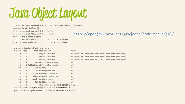 Java Object Layout
$ java -jar jol-cli/target/jol-cli.jar internals java.util.HashMap
Running 64-bit HotSpot VM.
Using compressed oop with 3-bit shift.
Using compressed klass with 3-bit shift.
Objects are 8 bytes aligned.
Field sizes by type: 4, 1, 1, 2, 2, 4, 4, 8, 8 [bytes]
Array element sizes: 4, 1, 1, 2, 2, 4, 4, 8, 8 [bytes]
java.util.HashMap object internals:
OFFSET SIZE TYPE DESCRIPTION VALUE
0 4 (object header) 05 00 00 00 (0000 0101 0000 0000 0000 0000 0000 0000)
4 4 (object header) 00 00 00 00 (0000 0000 0000 0000 0000 0000 0000 0000)
8 4 (object header) 8c 3b 00 f8 (1000 1100 0011 1011 0000 0000 1111 1000)
12 4 Set AbstractMap.keySet null
16 4 Collection AbstractMap.values null
20 4 int HashMap.size 0
24 4 int HashMap.modCount 0
28 4 int HashMap.threshold 0
32 4 float HashMap.loadFactor 0.75
36 4 Node[] HashMap.table null
40 4 Set HashMap.entrySet null
44 4 (loss due to the next object alignment)
Instance size: 48 bytes (reported by Instrumentation API)
Space losses: 0 bytes internal + 4 bytes external = 4 bytes total
http://openjdk.java.net/projects/code-tools/jol/
