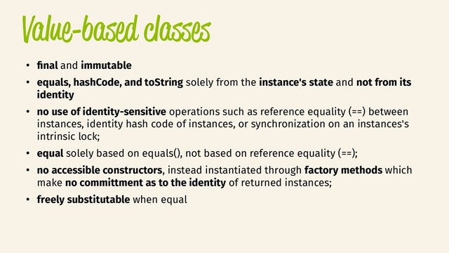 Value-based classes
●
fnal and immutable
●
equals, hashCode, and toString solely from the instance's state and not from its
identity
●
no use of identity-sensitive operations such as reference equality (==) between
instances, identity hash code of instances, or synchronization on an instances's
intrinsic lock;
●
equal solely based on equals(), not based on reference equality (==);
●
no accessible constructors, instead instantiated through factory methods which
make no committment as to the identity of returned instances;
●
freely substitutable when equal
