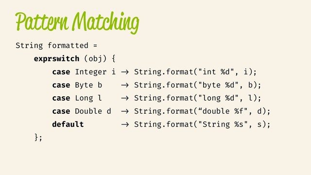 Pattern Matching
String formatted =
exprswitch (obj) {
case Integer i /> String.format("int %d", i);
case Byte b /> String.format("byte %d", b);
case Long l /> String.format("long %d", l);
case Double d /> String.format(“double %f", d);
default /> String.format("String %s", s);
};
