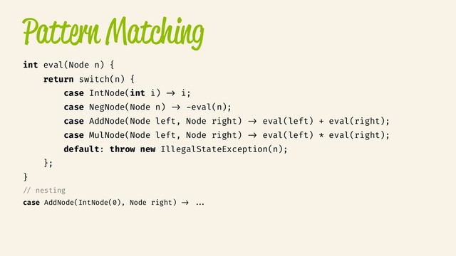 Pattern Matching
int eval(Node n) {
return switch(n) {
case IntNode(int i) /> i;
case NegNode(Node n) /> -eval(n);
case AddNode(Node left, Node right) /> eval(left) + eval(right);
case MulNode(Node left, Node right) /> eval(left) * eval(right);
default: throw new IllegalStateException(n);
};
}
// nesting
case AddNode(IntNode(0), Node right) /> //.

