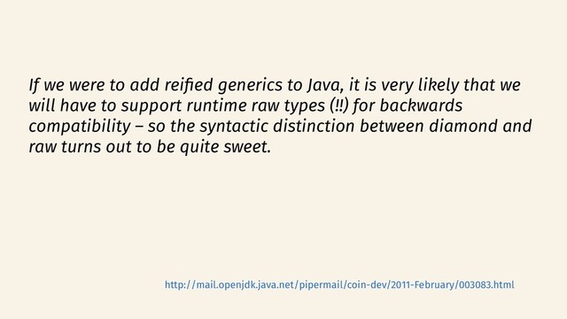 If we were to add reifed generics to Java, it is very likely that we
will have to support runtime raw types (!!) for backwards
compatibility – so the syntactic distinction between diamond and
raw turns out to be quite sweet.
http://mail.openjdk.java.net/pipermail/coin-dev/2011-February/003083.html
