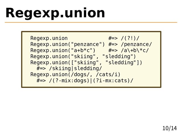 Regexp.union
Regexp.union #=> /(?!)/
Regexp.union("penzance") #=> /penzance/
Regexp.union("a+b*c") #=> /a\+b\*c/
Regexp.union("skiing", "sledding")
Regexp.union(["skiing", "sledding"])
#=> /skiing|sledding/
Regexp.union(/dogs/, /cats/i)
#=> /(?-mix:dogs)|(?i-mx:cats)/
10/14
