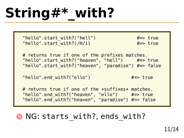 String#*_with?
"hello".start_with?("hell") #=> true
"hello".start_with?(/H/i) #=> true
# returns true if one of the prefixes matches.
"hello".start_with?("heaven", "hell") #=> true
"hello".start_with?("heaven", "paradise") #=> false
"hello".end_with?("ello") #=> true
# returns true if one of the +suffixes+ matches.
"hello".end_with?("heaven", "ello") #=> true
"hello".end_with?("heaven", "paradise") #=> false
NG: starts_with?, ends_with?
11/14
