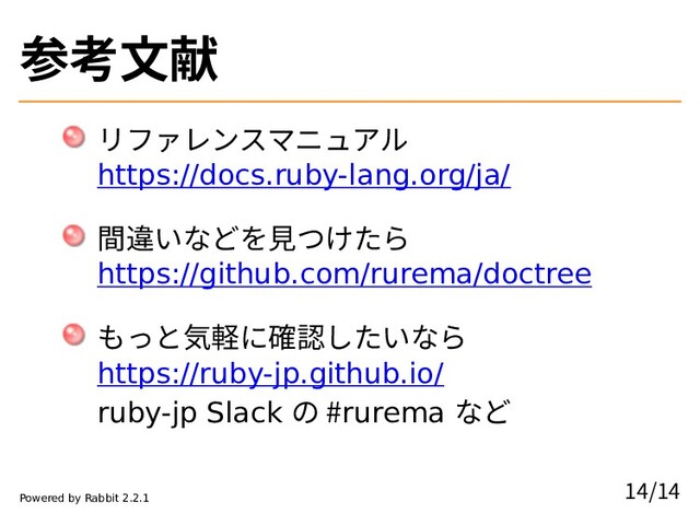 参考文献
リファレンスマニュアル
https://docs.ruby-lang.org/ja/
間違いなどを見つけたら
https://github.com/rurema/doctree
もっと気軽に確認したいなら
https://ruby-jp.github.io/
ruby-jp Slack の #rurema など
14/14
Powered by Rabbit 2.2.1

