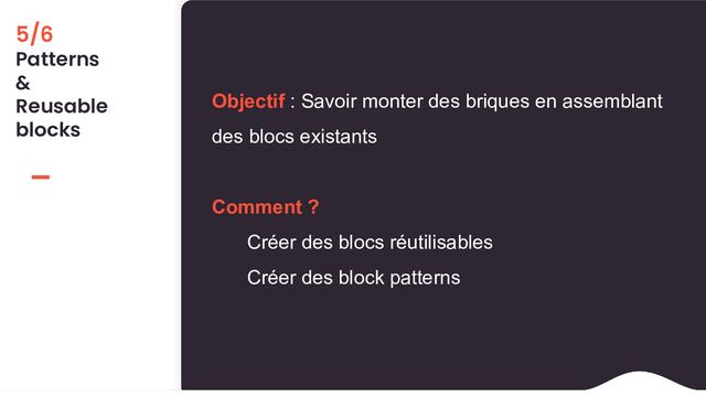 5/6
Patterns
&
Reusable
blocks
Objectif : Savoir monter des briques en assemblant
des blocs existants
Comment ?
Créer des blocs réutilisables
Créer des block patterns
