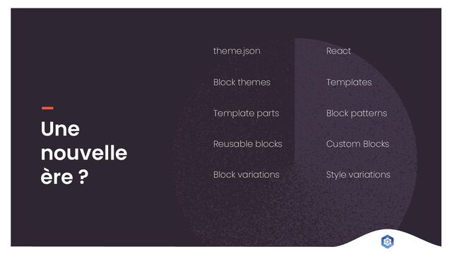 theme.json React
Une
nouvelle
ère ?
Block themes Templates
Template parts Block patterns
Reusable blocks Custom Blocks
Block variations Style variations
