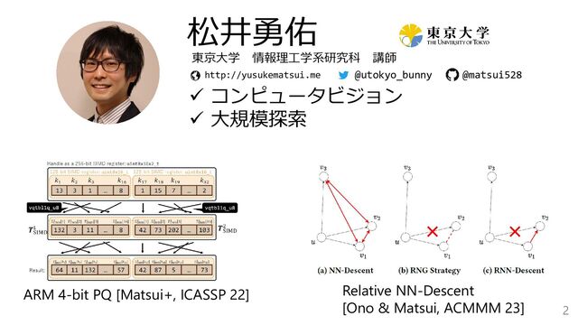 2
松井勇佑
✓ コンピュータビジョン
✓ 大規模探索
http://yusukematsui.me
東京大学 情報理工学系研究科 講師
@utokyo_bunny
ARM 4-bit PQ [Matsui+, ICASSP 22] Relative NN-Descent
[Ono & Matsui, ACMMM 23]
@matsui528
