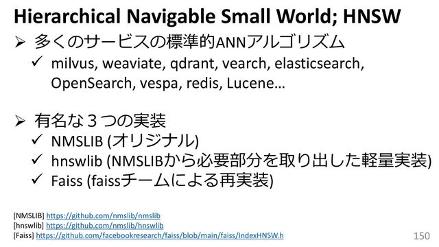 150
➢ 多くのサービスの標準的ANNアルゴリズム
✓ milvus, weaviate, qdrant, vearch, elasticsearch,
OpenSearch, vespa, redis, Lucene…
➢ 有名な３つの実装
✓ NMSLIB (オリジナル)
✓ hnswlib (NMSLIBから必要部分を取り出した軽量実装)
✓ Faiss (faissチームによる再実装)
Hierarchical Navigable Small World; HNSW
[NMSLIB] https://github.com/nmslib/nmslib
[hnswlib] https://github.com/nmslib/hnswlib
[Faiss] https://github.com/facebookresearch/faiss/blob/main/faiss/IndexHNSW.h
