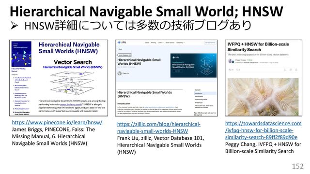 152
➢ HNSW詳細については多数の技術ブログあり
https://www.pinecone.io/learn/hnsw/
James Briggs, PINECONE, Faiss: The
Missing Manual, 6. Hierarchical
Navigable Small Worlds (HNSW)
Hierarchical Navigable Small World; HNSW
https://zilliz.com/blog/hierarchical-
navigable-small-worlds-HNSW
Frank Liu, zilliz, Vector Database 101,
Hierarchical Navigable Small Worlds
(HNSW)
https://towardsdatascience.com
/ivfpq-hnsw-for-billion-scale-
similarity-search-89ff2f89d90e
Peggy Chang, IVFPQ + HNSW for
Billion-scale Similarity Search
