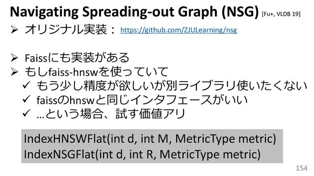 154
Navigating Spreading-out Graph (NSG)
➢ オリジナル実装：
➢ Faissにも実装がある
➢ もしfaiss-hnswを使っていて
✓ もう少し精度が欲しいが別ライブラリ使いたくない
✓ faissのhnswと同じインタフェースがいい
✓ …という場合、試す価値アリ
https://github.com/ZJULearning/nsg
IndexHNSWFlat(int d, int M, MetricType metric)
IndexNSGFlat(int d, int R, MetricType metric)
[Fu+, VLDB 19]
