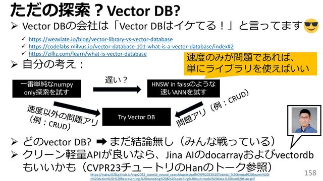158
ただの探索？Vector DB?
➢ Vector DBの会社は「Vector DBはイケてる！」と言ってます
➢ 自分の考え：
➢ どのvector DB? ➡ まだ結論無し（みんな戦っている）
➢ クリーン軽量APIが良いなら、Jina AIのdocarrayおよびvectordb
もいいかも（CVPR23チュートリのHanのトーク参照）
✓ https://weaviate.io/blog/vector-library-vs-vector-database
✓ https://codelabs.milvus.io/vector-database-101-what-is-a-vector-database/index#2
✓ https://zilliz.com/learn/what-is-vector-database
一番単純なnumpy
only探索を試す
遅い？
HNSW in faissのような
速いANNを試す
Try Vector DB
速度のみが問題であれば、
単にライブラリを使えばいい
https://matsui528.github.io/cvpr2023_tutorial_neural_search/assets/pdf/CVPR2023%20Tutorial_%20Neural%20Search%20i
n%20Action%20-%20Representing,%20transiting%20&%20searching%20multimodal%20data,%20Han%20Xiao.pdf
