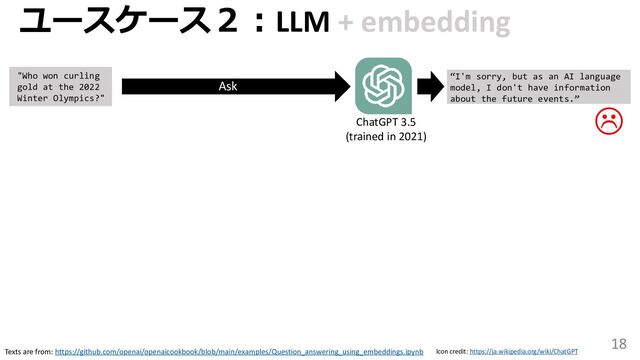 18
ユースケース２：LLM + embedding
Texts are from: https://github.com/openai/openaicookbook/blob/main/examples/Question_answering_using_embeddings.ipynb Icon credit: https://ja.wikipedia.org/wiki/ChatGPT
"Who won curling
gold at the 2022
Winter Olympics?"
ChatGPT 3.5
(trained in 2021)
“I'm sorry, but as an AI language
model, I don't have information
about the future events.”
Ask

