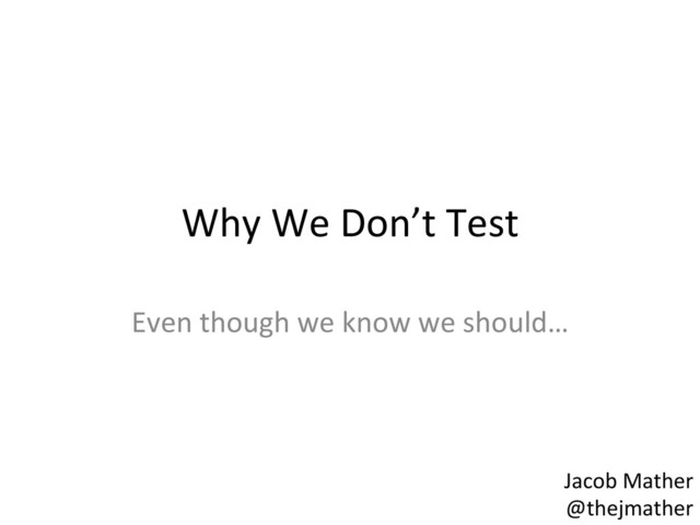 Why	  We	  Don’t	  Test	  
Even	  though	  we	  know	  we	  should…	  
Jacob	  Mather	  
@thejmather	  
