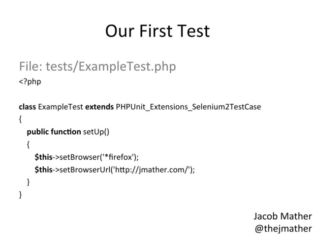 Our	  First	  Test	  
File:	  tests/ExampleTest.php	  
setBrowser('*ﬁrefox');	  
	  	  	  	  	  	  	  	  $this-­‐>setBrowserUrl('h_p://jmather.com/');	  
	  	  	  	  }	  
}	  
	  
	   Jacob	  Mather	  
@thejmather	  
