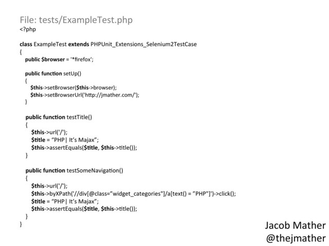 File:	  tests/ExampleTest.php	  
setBrowser($this-­‐>browser);	  
	  	  	  	  	  	  	  	  $this-­‐>setBrowserUrl('h_p://jmather.com/');	  
	  	  	  	  }	  
	  
	  	  	  	  public	  func,on	  testTitle()	  
	  	  	  	  {	  
	  	  	  	  	  	  	  	  $this-­‐>url('/');	  
	  	  	  	  	  	  	  	  $,tle	  =	  “PHP|	  It’s	  Majax”;	  
	  	  	  	  	  	  	  	  $this-­‐>assertEquals($,tle,	  $this-­‐>,tle());	  
	  	  	  	  }	  
	  
	  	  	  	  public	  func,on	  testSomeNaviga,on()	  
	  	  	  	  {	  
	  	  	  	  	  	  	  	  $this-­‐>url('/');	  
	  	  	  	  	  	  	  	  $this-­‐>byXPath('//div[@class=”widget_categories"]/a[text()	  =	  ”PHP"]')-­‐>click();	  
	  	  	  	  	  	  	  	  $,tle	  =	  “PHP|	  It’s	  Majax”;	  
	  	  	  	  	  	  	  	  $this-­‐>assertEquals($,tle,	  $this-­‐>,tle());	  
	  	  	  	  }	  
}	   Jacob	  Mather	  
@thejmather	  
