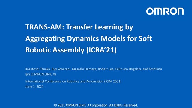 © 2021 OMRON SINIC X Corporation. All Rights Reserved.
TRANS-AM: Transfer Learning by
Aggregating Dynamics Models for Soft
Robotic Assembly (ICRA’21)
Kazutoshi Tanaka, Ryo Yonetani, Masashi Hamaya, Robert Lee, Felix von Drigalski, and Yoshihisa
Ijiri (OMRON SINIC X)
International Conference on Robotics and Automation (ICRA 2021)
June 1, 2021
