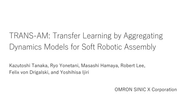 TRANS-AM: Transfer Learning by Aggregating
Dynamics Models for Soft Robotic Assembly
Kazutoshi Tanaka, Ryo Yonetani, Masashi Hamaya, Robert Lee,
Felix von Drigalski, and Yoshihisa Ijiri
OMRON SINIC X Corporation
