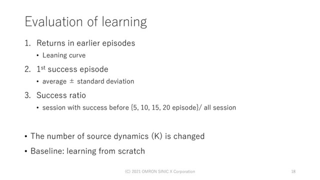 Evaluation of learning
1. Returns in earlier episodes
• Leaning curve
2. 1st success episode
• average ± standard deviation
3. Success ratio
• session with success before {5, 10, 15, 20 episode}/ all session
• The number of source dynamics (K) is changed
• Baseline: learning from scratch
(C) 2021 OMRON SINIC X Corporation 18
