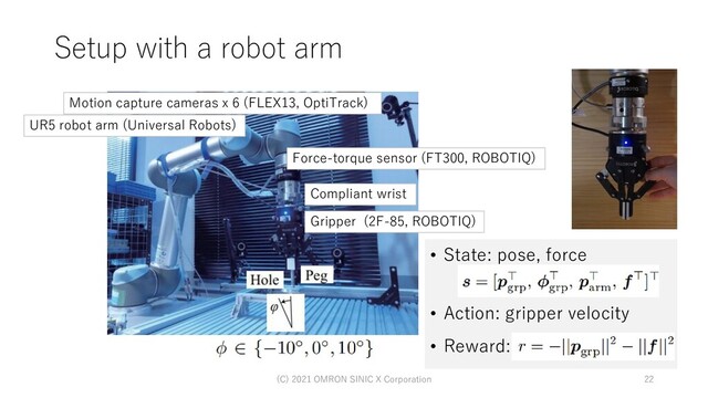 • State: pose, force
• Action: gripper velocity
• Reward:
Setup with a robot arm
(C) 2021 OMRON SINIC X Corporation 22
Motion capture cameras x 6 (FLEX13, OptiTrack)
Force-torque sensor (FT300, ROBOTIQ)
Gripper (2F-85, ROBOTIQ)
Compliant wrist
UR5 robot arm (Universal Robots)

